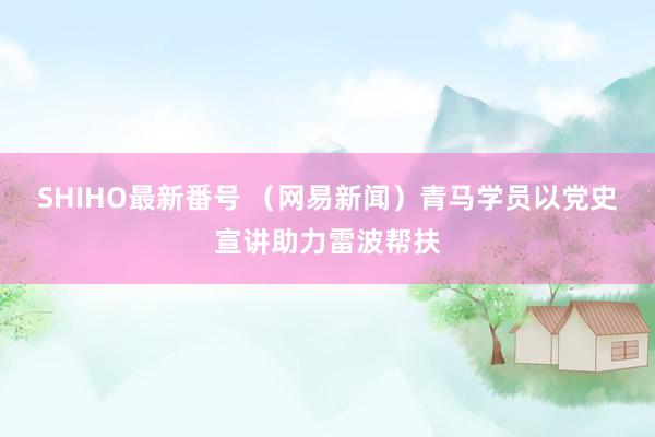 SHIHO最新番号 （网易新闻）青马学员以党史宣讲助力雷波帮扶