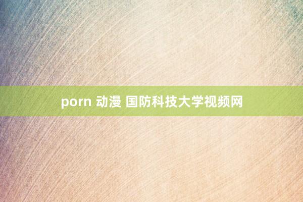 porn 动漫 国防科技大学视频网