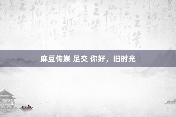 麻豆传媒 足交 你好，旧时光