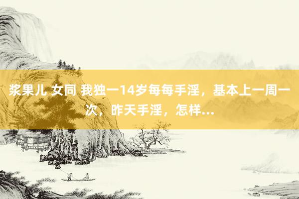 浆果儿 女同 我独一14岁每每手淫,基本上一周一次,昨天手淫,怎样...