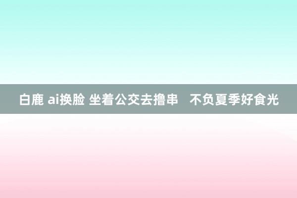 白鹿 ai换脸 坐着公交去撸串   不负夏季好食光