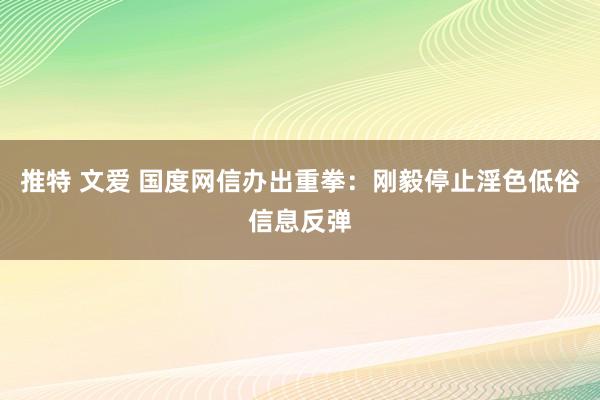 推特 文爱 国度网信办出重拳：刚毅停止淫色低俗信息反弹