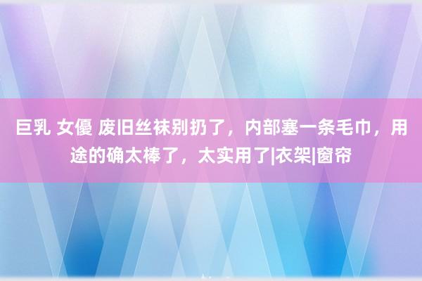 巨乳 女優 废旧丝袜别扔了，内部塞一条毛巾，用途的确太棒了，太实用了|衣架|窗帘