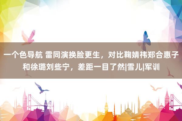 一个色导航 雷同演换脸更生，对比鞠婧祎郑合惠子和徐璐刘些宁，差距一目了然|雪儿|军训