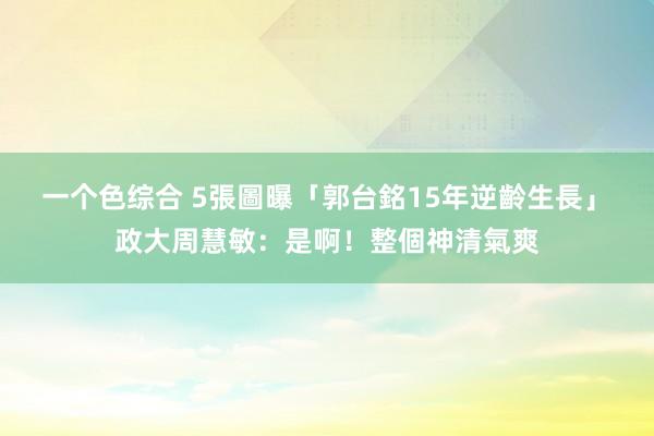 一个色综合 5張圖曝「郭台銘15年逆齡生長」　政大周慧敏：是啊！整個神清氣爽