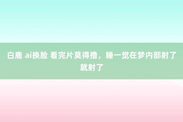 白鹿 ai换脸 看完片莫得撸,睡一觉在梦内部射了就射了