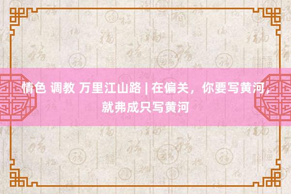 情色 调教 万里江山路 | 在偏关，你要写黄河，就弗成只写黄河