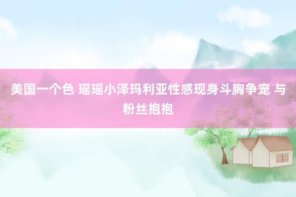 美国一个色 瑶瑶小泽玛利亚性感现身斗胸争宠 与粉丝抱抱
