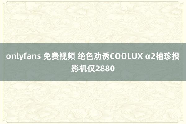 onlyfans 免费视频 绝色劝诱COOLUX α2袖珍投影机仅2880