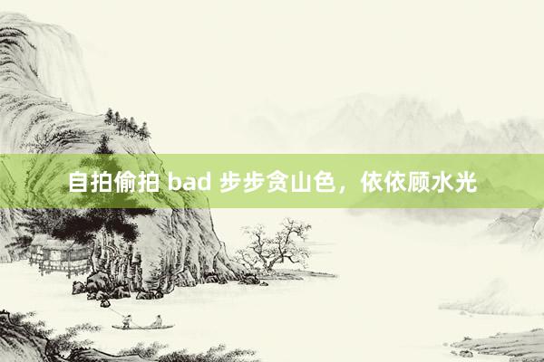自拍偷拍 bad 步步贪山色，依依顾水光