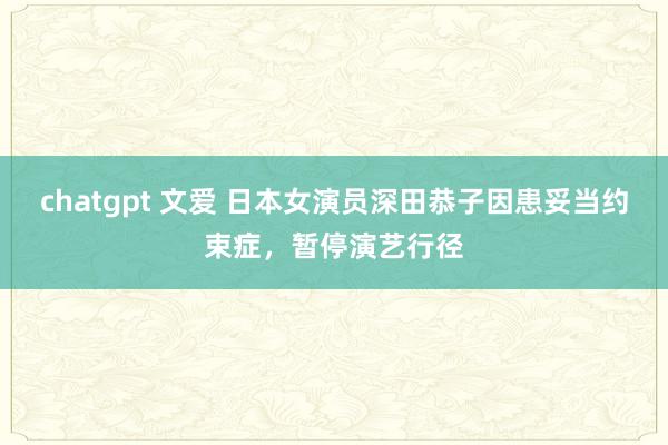 chatgpt 文爱 日本女演员深田恭子因患妥当约束症，暂停演艺行径