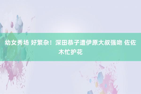 幼女秀场 好繁杂！深田恭子遭伊原大叔强吻 佐佐木忙护花
