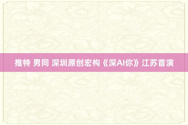 推特 男同 深圳原创宏构《深AI你》江苏首演