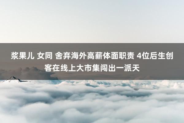浆果儿 女同 舍弃海外高薪体面职责 4位后生创客在线上大市集闯出一派天