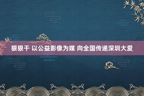 狠狠干 以公益影像为媒 向全国传递深圳大爱
