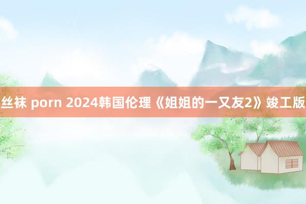 丝袜 porn 2024韩国伦理《姐姐的一又友2》竣工版