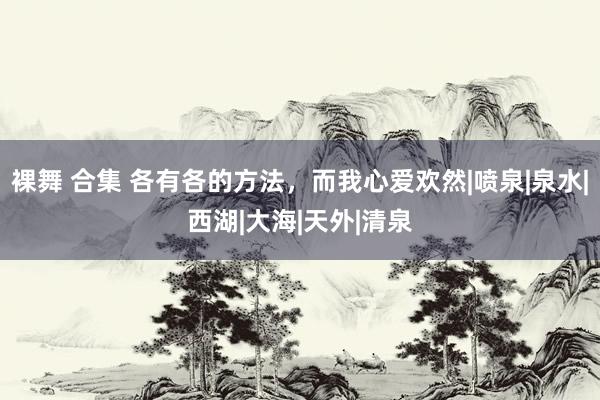裸舞 合集 各有各的方法，而我心爱欢然|喷泉|泉水|西湖|大海|天外|清泉