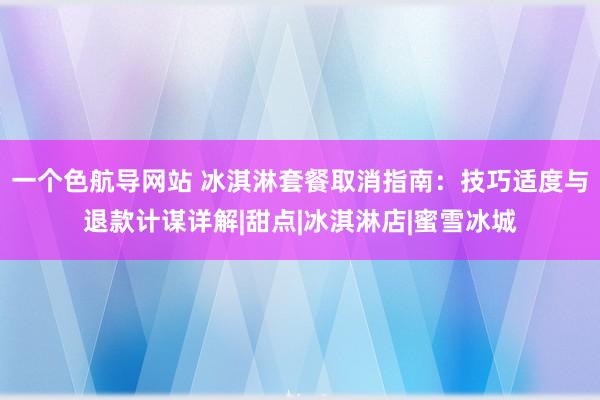 一个色航导网站 冰淇淋套餐取消指南：技巧适度与退款计谋详解|甜点|冰淇淋店|蜜雪冰城