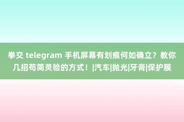 拳交 telegram 手机屏幕有划痕何如确立？教你几招苟简灵验的方式！|汽车|抛光|牙膏|保护膜