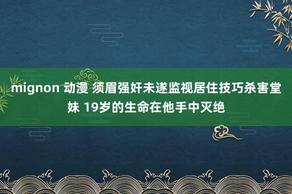 mignon 动漫 须眉强奸未遂监视居住技巧杀害堂妹 19岁的生命在他手中灭绝