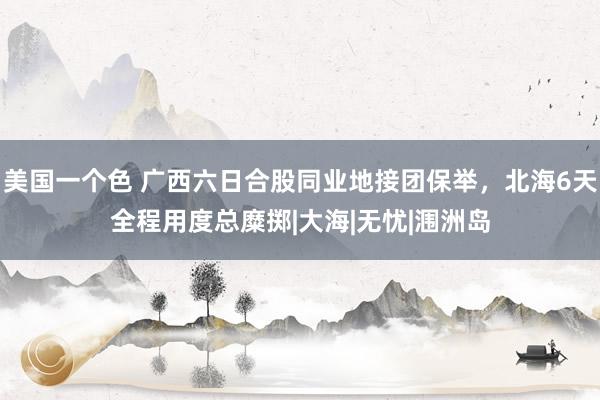 美国一个色 广西六日合股同业地接团保举，北海6天全程用度总糜掷|大海|无忧|涠洲岛