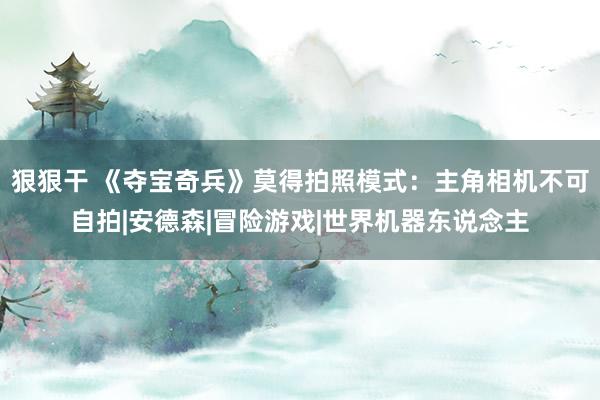 狠狠干 《夺宝奇兵》莫得拍照模式：主角相机不可自拍|安德森|冒险游戏|世界机器东说念主