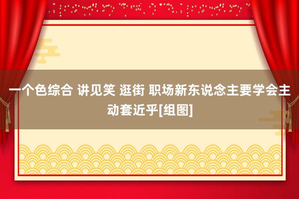 一个色综合 讲见笑 逛街 职场新东说念主要学会主动套近乎[组图]