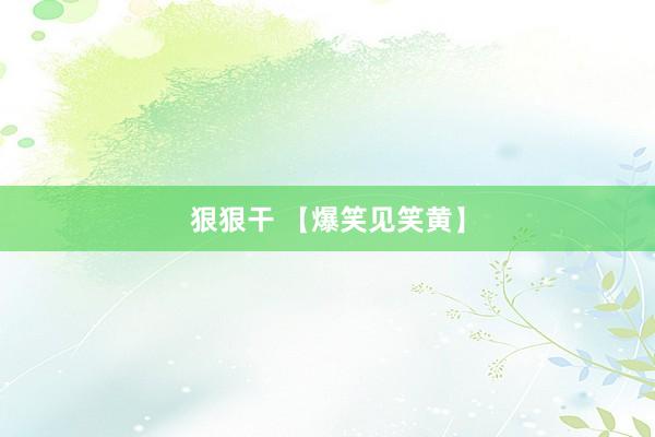 狠狠干 【爆笑见笑黄】