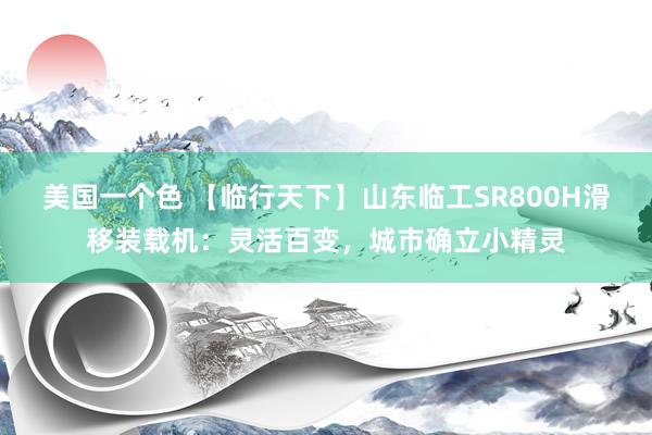 美国一个色 【临行天下】山东临工SR800H滑移装载机：灵活百变，城市确立小精灵