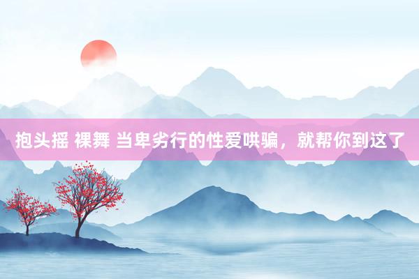 抱头摇 裸舞 当卑劣行的性爱哄骗，就帮你到这了