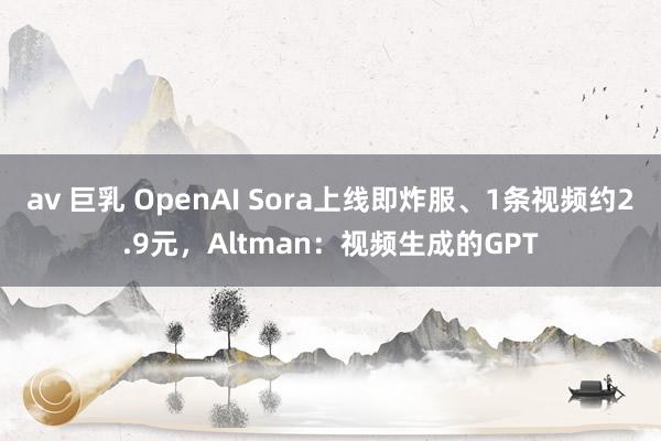av 巨乳 OpenAI Sora上线即炸服、1条视频约2.9元，Altman：视频生成的GPT