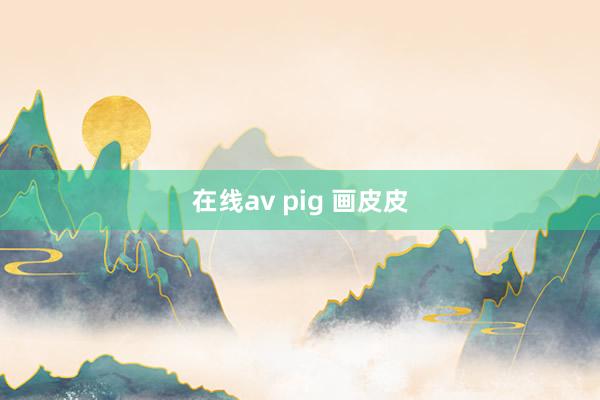 在线av pig 画皮皮