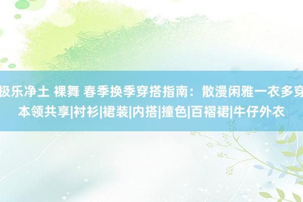 极乐净土 裸舞 春季换季穿搭指南：散漫闲雅一衣多穿本领共享|衬衫|裙装|内搭|撞色|百褶裙|牛仔外衣