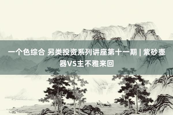 一个色综合 另类投资系列讲座第十一期 | 紫砂壶器VS主不雅来回