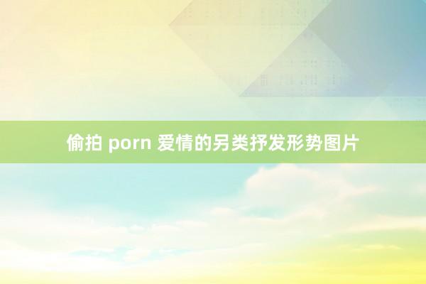 偷拍 porn 爱情的另类抒发形势图片