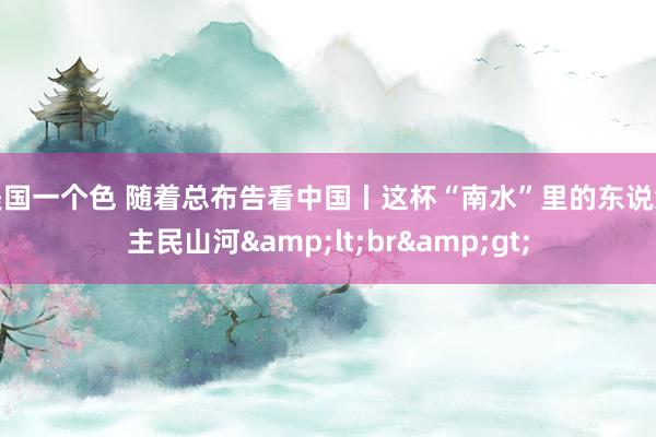 美国一个色 随着总布告看中国丨这杯“南水”里的东说念主民山河&lt;br&gt;