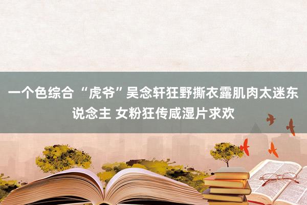 一个色综合 “虎爷”吴念轩狂野撕衣露肌肉太迷东说念主 女粉狂传咸湿片求欢
