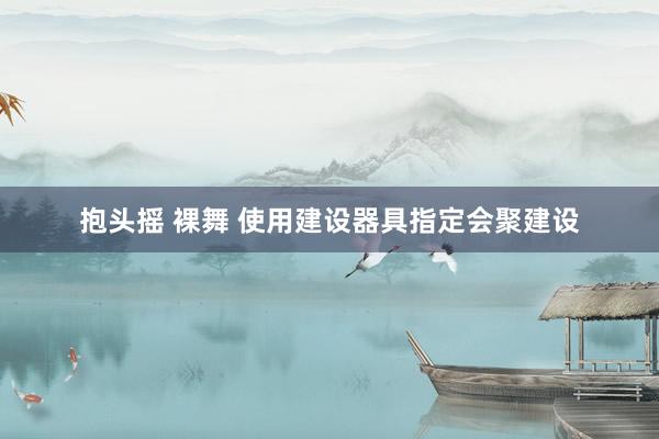 抱头摇 裸舞 使用建设器具指定会聚建设