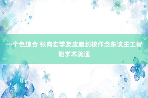 一个色综合 张向宏学友应邀到校作念东谈主工智能学术疏通