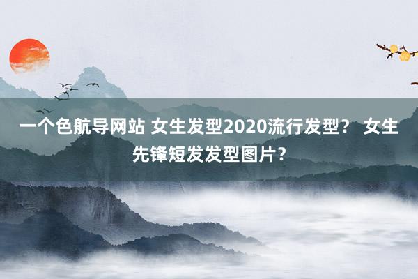一个色航导网站 女生发型2020流行发型？ 女生先锋短发发型图片？