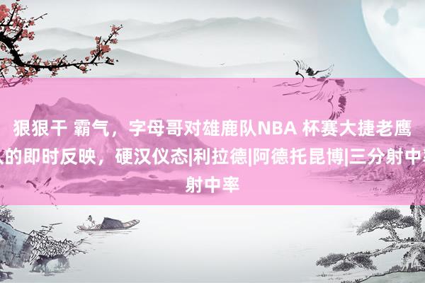 狠狠干 霸气，字母哥对雄鹿队NBA 杯赛大捷老鹰队的即时反映，硬汉仪态|利拉德|阿德托昆博|三分射中率