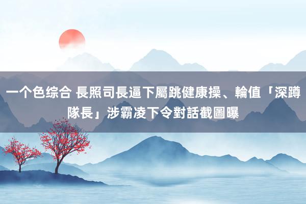 一个色综合 長照司長逼下屬跳健康操、輪值「深蹲隊長」　涉霸凌下令對話截圖曝