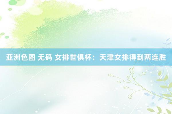 亚洲色图 无码 女排世俱杯：天津女排得到两连胜