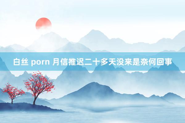 白丝 porn 月信推迟二十多天没来是奈何回事