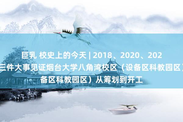 巨乳 校史上的今天 | 2018、2020、2021年5月28日，三件大事见证烟台大学八角湾校区（设备区科教园区）从筹划到开工