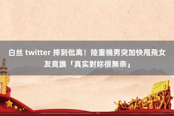 白丝 twitter 摔到仳离！陸重機男突加快甩飛女友　竟譙「真实對妳很無奈」