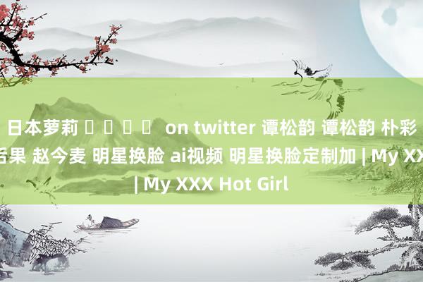 日本萝莉 ᵏᵧₒᵤ on twitter 谭松韵 谭松韵 朴彩英 周淑怡 后果 赵今麦 明星换脸 ai视频 明星换脸定制加 | My XXX Hot Girl