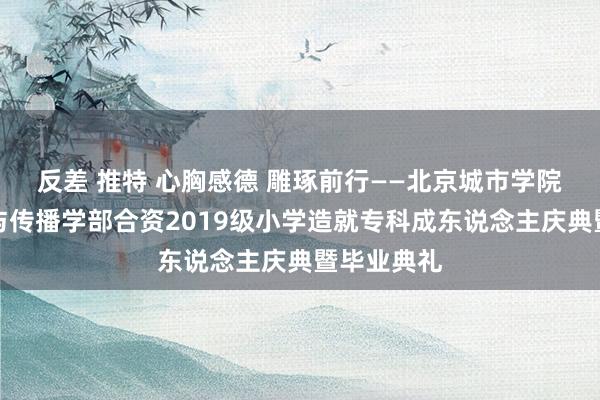 反差 推特 心胸感德 雕琢前行——北京城市学院海外文化与传播学部合资2019级小学造就专科成东说念主庆典暨毕业典礼