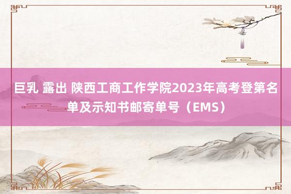 巨乳 露出 陕西工商工作学院2023年高考登第名单及示知书邮寄单号（EMS）