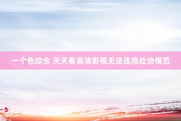 一个色综合 天天看高清影视无法连络处治模范